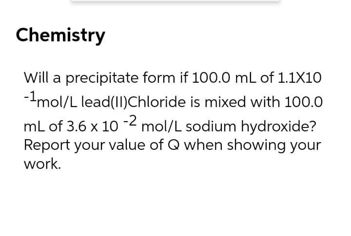 Chemistry
Will a precipitate form if 100.0 mL of 1.1X10
--mol/L lead(II)Chloride is mixed with 100.0
mL of 3.6 x 10 -2 mol/L sodium hydroxide?
Report your value of Q when showing your
work.
