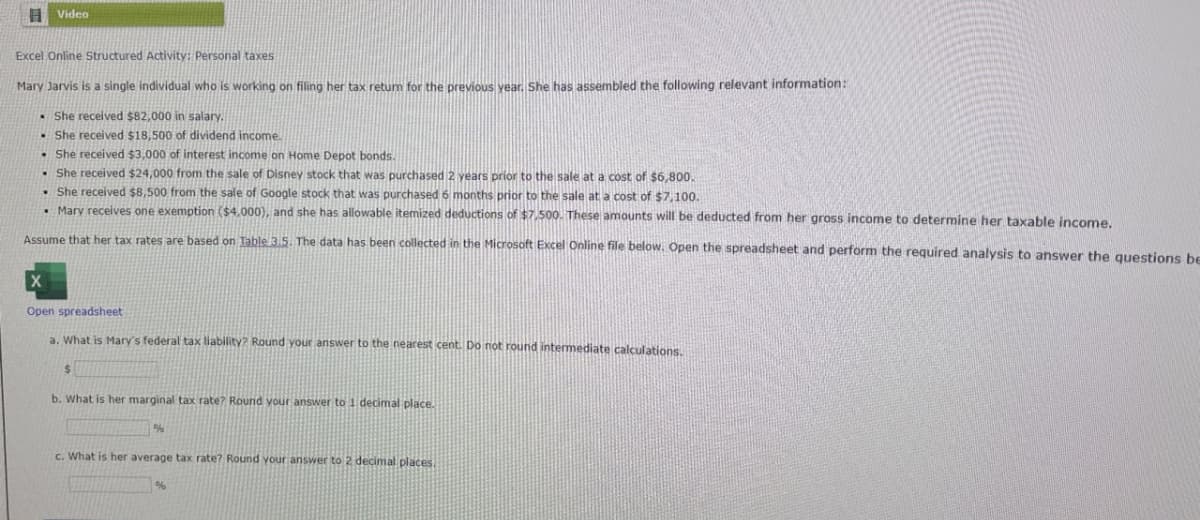 Video
Excel Online Structured Activity: Personal taxes
Mary Jarvis is a single individual who is working on filing her tax return for the previous year. She has assembled the following relevant information:
She received $82,000 in salary,
She received $18,500 of dividend income.
She received $3,000 of interest income on Home Depot bonds.
She received $24,000 from the sale of Disney stock that was purchased 2 years prior to the sale at a cost of $6,800.
She received $8,500 from the sale of Google stock that was purchased 6 months prior to the sale at a cost of $7,100.
⚫ Mary receives one exemption ($4,000), and she has allowable itemized deductions of $7,500. These amounts will be deducted from her gross income to determine her taxable income.
Assume that her tax rates are based on Table 3.5. The data has been collected in the Microsoft Excel Online file below. Open the spreadsheet and perform the required analysis to answer the questions be
X
Open spreadsheet
a. What is Mary's federal tax liability? Round your answer to the nearest cent. Do not round intermediate calculations.
$
b. What is her marginal tax rate? Round your answer to 1 decimal place.
%
c. What is her average tax rate? Round your answer to 2 decimal places.
%