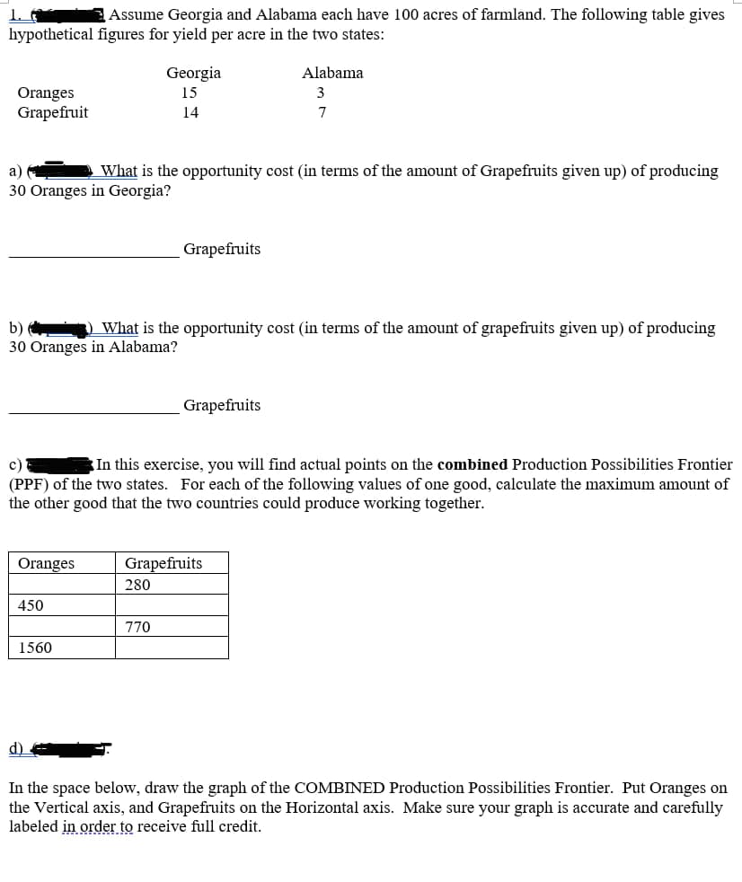 Assume Georgia and Alabama each have 100 acres of farmland. The following table gives
hypothetical figures for yield per acre in the two states:
Oranges
Grapefruit
Georgia
15
14
Alabama
3
7
a)
What is the opportunity cost (in terms of the amount of Grapefruits given up) of producing
30 Oranges in Georgia?
Grapefruits
b)
What is the opportunity cost (in terms of the amount of grapefruits given up) of producing
30 Oranges in Alabama?
c)
Grapefruits
In this exercise, you will find actual points on the combined Production Possibilities Frontier
(PPF) of the two states. For each of the following values of one good, calculate the maximum amount of
the other good that the two countries could produce working together.
Oranges
Grapefruits
280
450
1560
770
In the space below, draw the graph of the COMBINED Production Possibilities Frontier. Put Oranges on
the Vertical axis, and Grapefruits on the Horizontal axis. Make sure your graph is accurate and carefully
labeled in order to receive full credit.