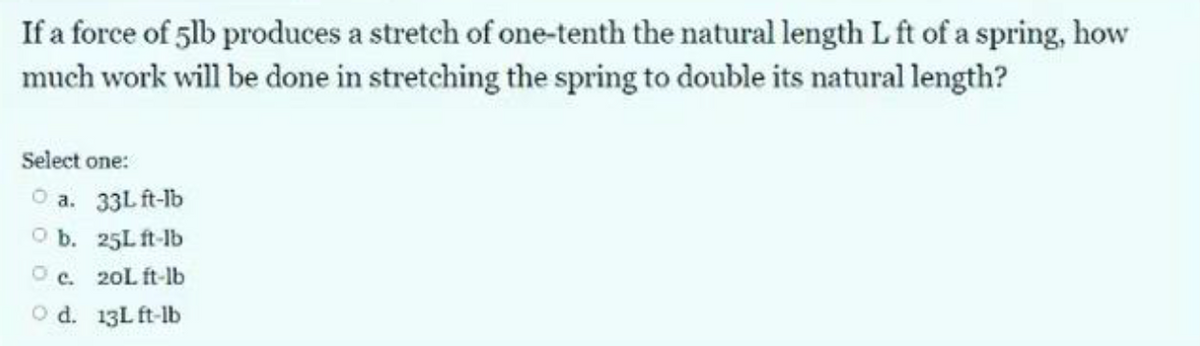 If a force of 5lb produces a stretch of one-tenth the natural length L ft of a spring, how
much work will be done in stretching the spring to double its natural length?
Select one:
a. 33L ft-lb
O b.
25L ft-lb
Oc.
20L ft-lb
O d. 13L ft-lb