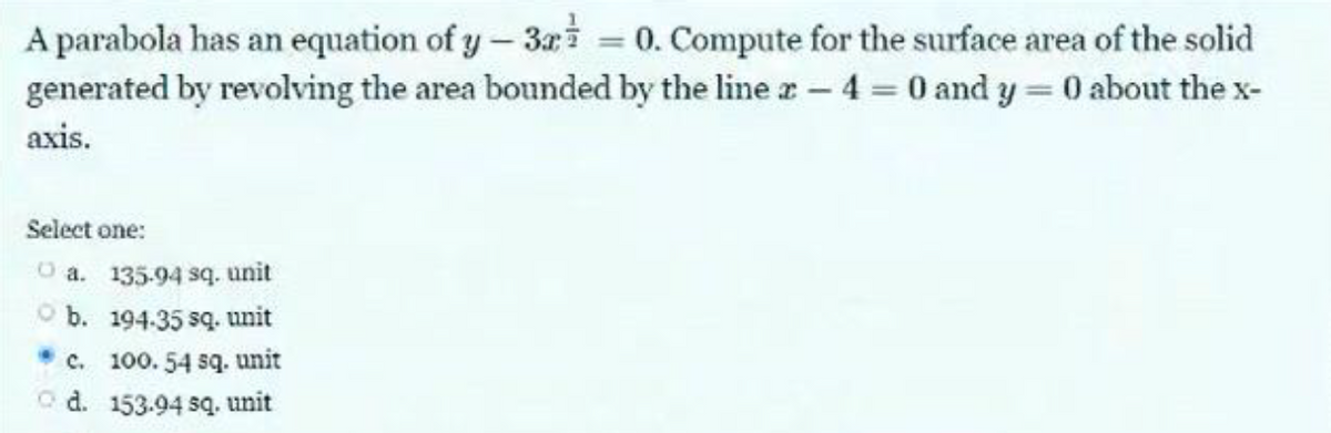 A parabola has an equation of y-32 = 0. Compute for the surface area of the solid
generated by revolving the area bounded by the line 2-4 = 0 and y=0 about the x-
axis.
Select one:
O a. 135.94 sq. unit
b.
194.35 sq. unit
c. 100.54 sq. unit
d. 153.94 sq. unit