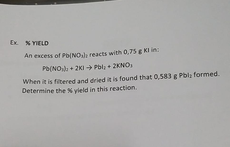 Ex.
% YIELD
An excess of Pb(NO3)2 reacts with 0,75 g Kl in:
Pb(NO3)2 + 2KI →→ Pbl2 + 2KNO3
When it is filtered and dried it is found that 0,583 g Pbl₂ formed.
Determine the % yield in this reaction.