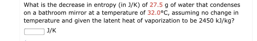 What is the decrease in entropy (in J/K) of 27.5 g of water that condenses
on a bathroom mirror at a temperature of 32.0°C, assuming no change in
temperature and given the latent heat of vaporization to be 2450 kJ/kg?
J/K
