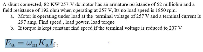 A shunt connected, 82-KW 257-V de motor has an armature resistance of 52 milliohm and a
field resistance of 192 ohm when operating at 257 V, Its no load speed is 1850 rpm.
a. Motor is operating under load at the terminal voltage of 257 V and a terminal current is
297 amp, Find speed , load power, load torque
b. If torque is kept constant find speed if the terminal voltage is reduced to 207 V
Ea = wmKaIf;
%3D
