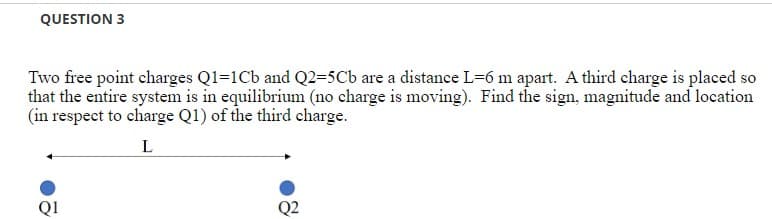 QUESTION 3
Two free point charges Q1=1Cb and Q2=5Cb are a distance L=6 m apart. A third charge is placed so
that the entire system is in equilibrium (no charge is moving). Find the sign, magnitude and location
(in respect to charge Q1) of the third charge.
L
Q2
