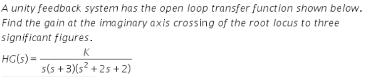 A unity feedback system has the open loop transfer function shown below.
Find the gain at the imaginary axis crossing of the root locus to three
significant figures.
K
HG(s) =
s(5 + 3)(s² + 2s + 2)
