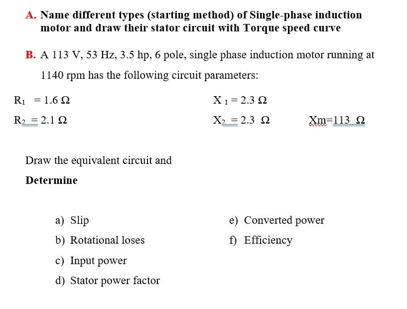 A. Name different types (starting method) of Single-phase induction
motor and draw their stator circuit with Torque speed curve
B. A 113 V, 53 Hz, 3.5 hp, 6 pole, single phase induction motor running at
1140 rpm has the following circuit parameters:
R1 = 1.6 Q
X1= 2.3 2
R2 = 2.1 2
X, = 2.3 2
Xm=113 Q
Draw the equivalent circuit and
Determine
a) Slip
e) Converted power
b) Rotational loses
f) Efficiency
c) Input power
d) Stator power factor
