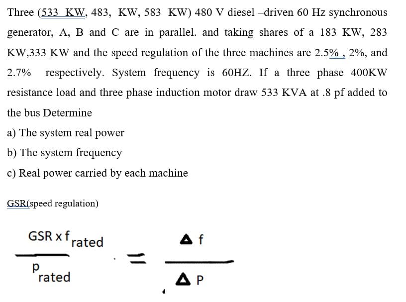 Three (533 KW, 483, KW, 583 KW) 480 V diesel -driven 60 Hz synchronous
generator, A, B and C are in parallel. and taking shares of a 183 KW, 283
KW,333 KW and the speed regulation of the three machines are 2.5% , 2%, and
2.7%
respectively. System frequency is 60HZ. If a three phase 400KW
resistance load and three phase induction motor draw 533 KVA at .8 pf added to
the bus Determine
a) The system real power
b) The system frequency
c) Real power carried by each machine
GSR(speed regulation)
GSR xf rated
A f
rated
A P
