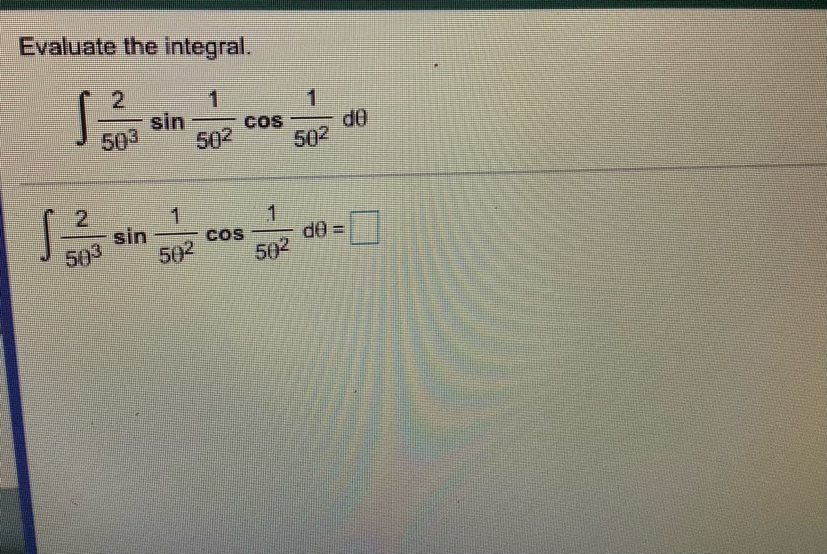 ## Evaluate the Integral

The problem requires evaluation of the following integral:

\[
\int \frac{2}{50^3} \cdot \frac{\sin \frac{1}{50^2} \cdot \cos \frac{1}{50^2}}{d\theta}
\]

Below is the integral written for evaluation:

\[
\int \frac{2}{50^3} \cdot \frac{\sin \frac{1}{50^2} \cdot \cos \frac{1}{50^2}}{d\theta} = \Box
\]

This integral involves trigonometric functions inside a product, divided by a power of 50. Solving this may involve trigonometric identities or substitution methods depending on the context of the variable.