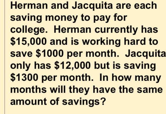 Herman and Jacquita are each
saving money to pay for
college. Herman currently has
$15,000 and is working hard to
save $1000 per month. Jacquita
only has $12,000 but is saving
$1300 per month. In how many
months will they have the same
amount of savings?
