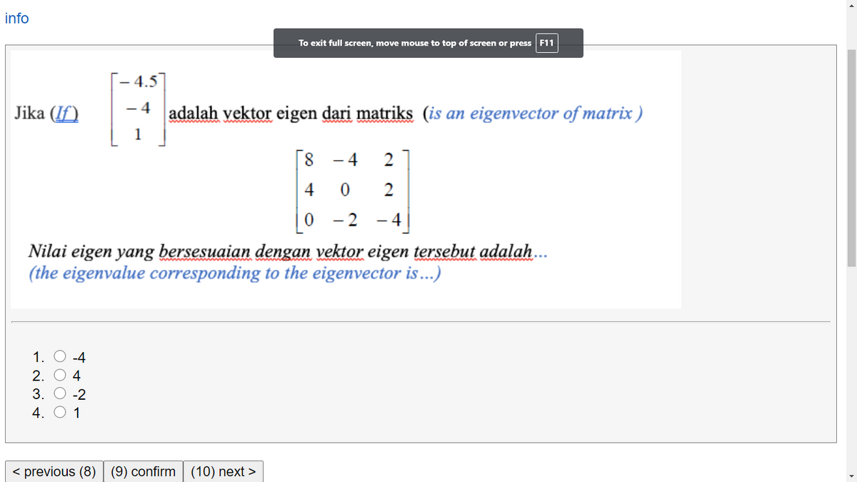 info
To exit full screen, move mouse to top of screen or press F11
4.5
- 4
Jika (If)
adalah vektor eigen dari matriks (is an eigenvector of matrix )
1
4
2
4
2
-2 -4
Nilai eigen yang bersesuaian dengan vektor eigen tersebut adalah.
(the eigenvalue corresponding to the eigenvector is...)
1. O -4
2. О 4
3. О -2
4. O 1
< previous (8)
(9) confirm (10) next >
