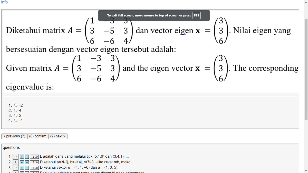 info
To exit full screen, move mouse to top of screen or press F11
1
Diketahui matrix A
3 -5
3 dan vector eigen x =
3 ). Nilai eigen yang
6 -6
4.
.6.
bersesuaian dengan vector eigen tersebut adalah:
3
-5 3
-6 4,
1
-3
Given matrix A
3
and the eigen vector x = 3
The corresponding
.6.
eigenvalue is:
1. O -2
2. O 4
3. O 2
4. O -4
previous (7) | (8) confirm (9) next >
questions
+ + 1.0 Ladalah garis yang melalui titik (5,1,6) dan (3,4,1). ...
+E 1.0 Diketahui a=3i-2j, b=-i+4j, r=7i-8j. Jika r=ka+mb, maka .
1.0 Diketahui vektor u = (4, 1, -6) dan a = (1, 0, 5). ...
1.
2
3.
+ || +|
OOD. o Rorilcut ini odoloh cuorot vona horuc dinonuhi podo porcomoon
