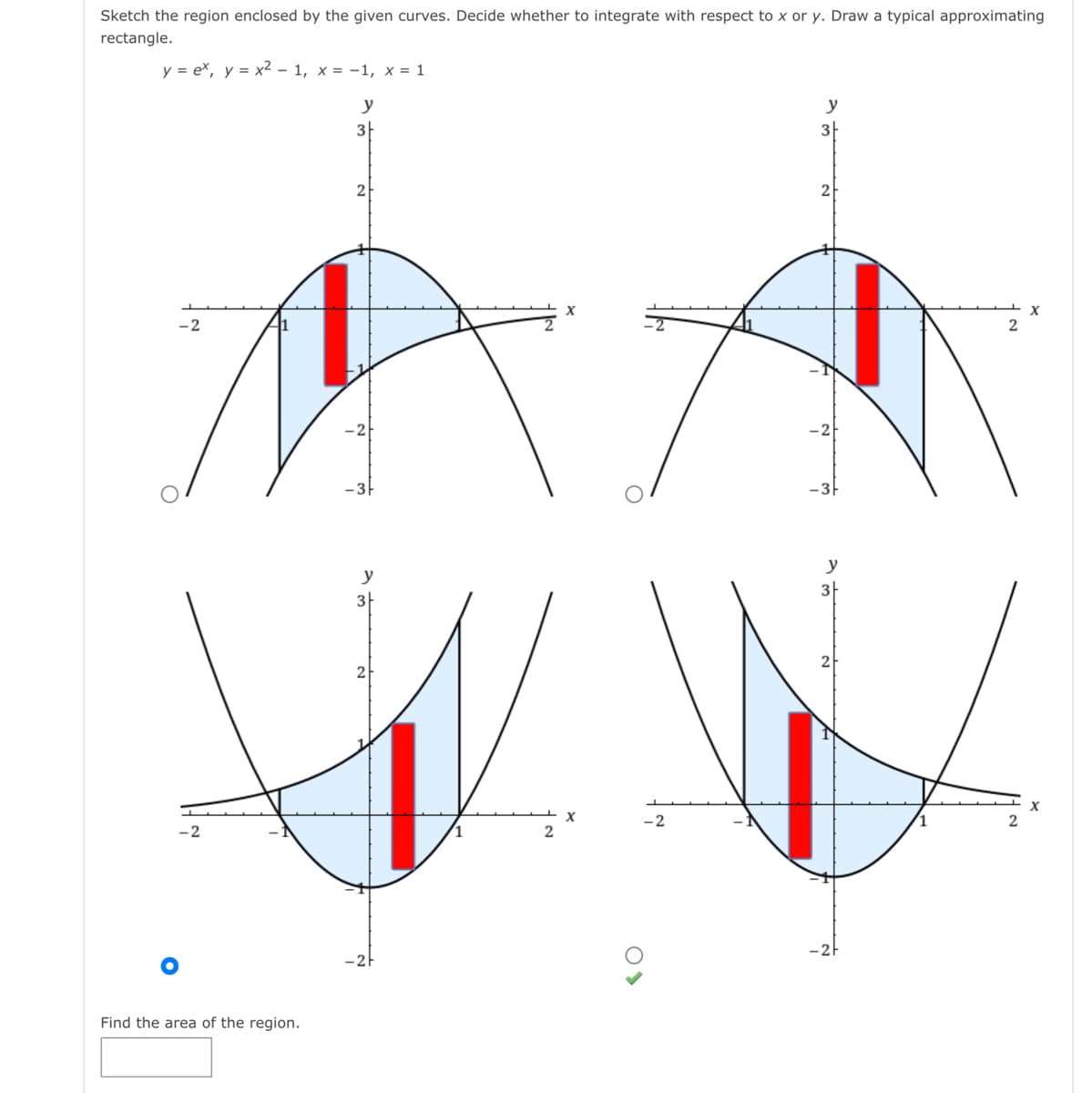 Sketch the region enclosed by the given curves. Decide whether to integrate with respect to x or y. Draw a typical approximating
rectangle.
y = ex, y = x² – 1, x = -1, x = 1
y
y
3|
3
X
X
-2
2
-31
-3
y
y
3
2
2
- 2
2
Find the area of the region.
