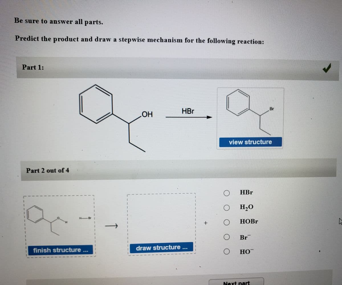 Be sure to answer all parts.
Predict the product and draw a stepwise mechanism for the following reaction:
Part 1:
Br
HBr
view structure
Part 2 out of 4
HBr
O H,0
НOBr
Br
finish structure ..
draw structure
SES
Но
SED
Next part
