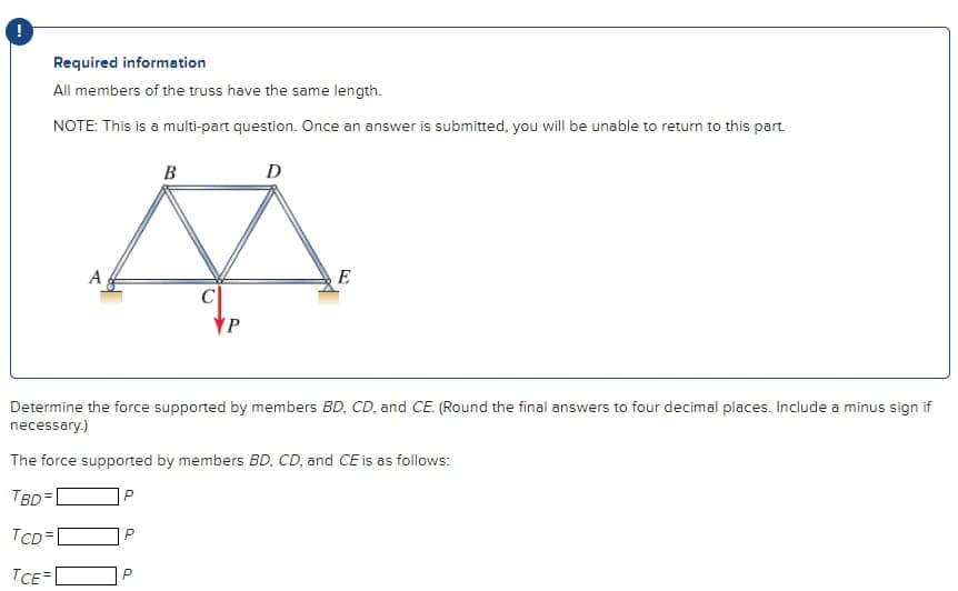 Required information
All members of the truss have the same length.
NOTE: This is a multi-part question. Once an answer is submitted, you will be unable to return to this part.
A
B
P
P
D
E
Determine the force supported by members BD, CD, and CE. (Round the final answers to four decimal places. Include a minus sign if
necessary.)
The force supported by members BD, CD, and CE is as follows:
TBD
TCD=1
TCE=