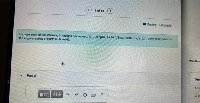 Part A
Express each of the following in radians per second: (a) 720 rpm; (b) 50°/h; (c) 1000 rev/s; (d) 1 rev/year (which is
the angular speed of Earth in its orbit).
1951 ΑΣΦ
1 of 13 >
C
DMC
Review 1 Constants
?
Was this
Pos
Ans
17 q