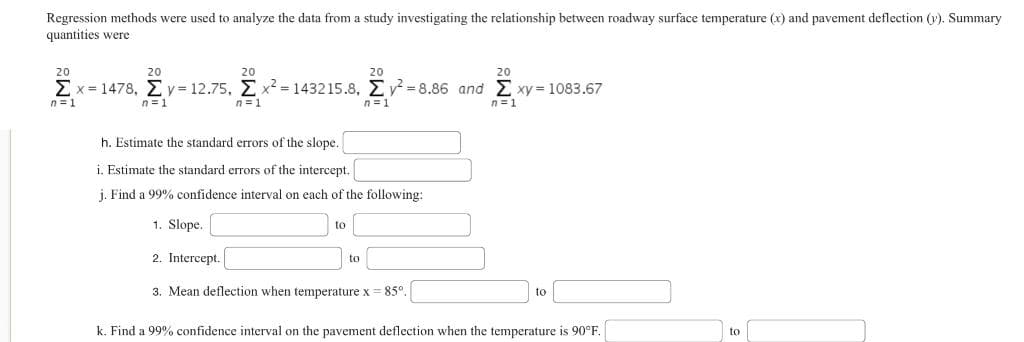 Regression methods were used to analyze the data from a study investigating the relationship between roadway surface temperature (x) and pavement deflection (y). Summary
quantities were
20
20
20
20
20
Σ x=1478, Σ γ= 12.75, Σ x2 = 143215.8, Σ γ΄-8.86 and Σ ×y=1083.67
EX
EXY
n=1
n=1
n=1
n=1
n=1
h. Estimate the standard errors of the slope.
i. Estimate the standard errors of the intercept.
j. Find a 99% confidence interval on each of the following:
1. Slope.
to
2. Intercept.
3. Mean deflection when temperature x = 85°.
to
to
k. Find a 99% confidence interval on the pavement deflection when the temperature is 90°F.
to