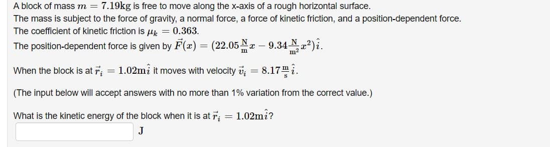 A block of mass m = 7.19kg is free to move along the x-axis of a rough horizontal surface.
The mass is subject to the force of gravity, a normal force, a force of kinetic friction, and a position-dependent force.
The coefficient of kinetic friction is μ = 0.363.
The position-dependent force is given by F(x) = (22.05x – 9.34x²)î.
When the block is at ri
1.02mi it moves with velocity v₁ = 8.17.
(The input below will accept answers with no more than 1% variation from the correct value.)
What is the kinetic energy of the block when it is at 7₂ = 1.02mi?
J
=