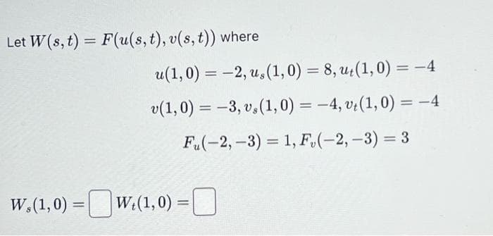 Let W(s, t) = F(u(s, t), v(s, t)) where
u(1,0) = -2, u, (1, 0) = 8, ut(1,0) = -4
v(1,0) = -3, v. (1,0) = -4, vt(1, 0) = -4
Fu(-2,-3) = 1, F₂(-2,-3) =
W.(1,0) = W₂(1,0) =