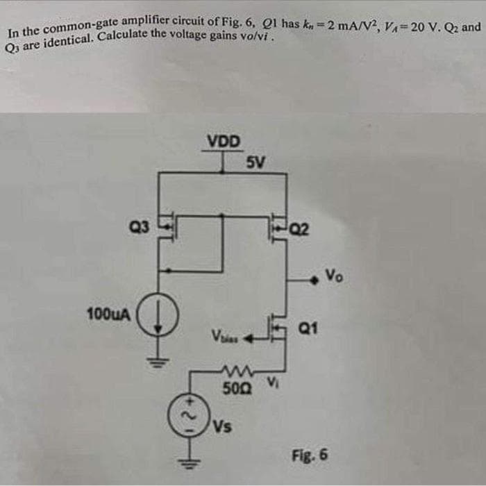 In the common-gate amplifier circuit of Fig. 6, Q1 has k-2 mA/V2, VA-20 V. Q2 and
Q3 are identical. Calculate the voltage gains volvi.
Q3
100uA
↓
2
VDD
Vias
5V
500
Vs
Vi
Q2
Q1
Vo
Fig. 6