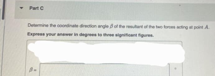 Y
Part C
Determine the coordinate direction angle of the resultant of the two forces acting at point A.
Express your answer in degrees to three significant figures.
B=
1.1