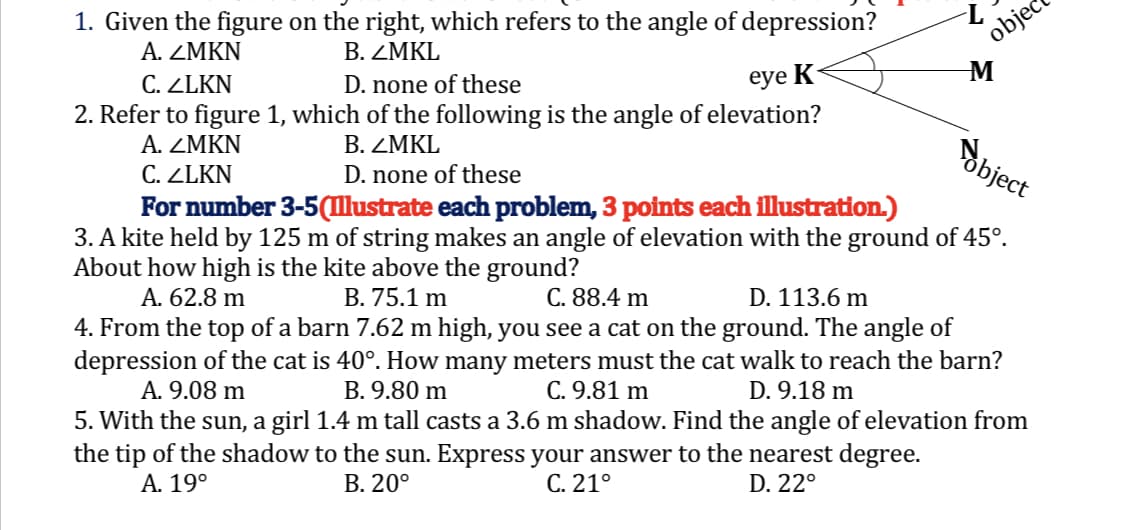 1. Given the figure on the right, which refers to the angle of depression?
B. ZMKL
A. ZMKN
C. ZLKN
D. none of these
eye K
2. Refer to figure 1, which of the following is the angle of elevation?
A. ZMKN
B. ZMKL
bject
C. ZLKN
D. none of these
For number 3-5 (Illustrate each problem, 3 points each illustration.)
3. A kite held by 125 m of string makes an angle of elevation with the ground of 45°.
About how high is the kite above the ground?
A. 62.8 m
B. 75.1 m
C. 88.4 m
D. 113.6 m
4. From the top of a barn 7.62 m high, you see a cat on the ground. The angle of
depression of the cat is 40°. How many meters must the cat walk to reach the barn?
A. 9.08 m
B. 9.80 m
C. 9.81 m
D. 9.18 m
5. With the sun, a girl 1.4 m tall casts a 3.6 m shadow. Find the angle of elevation from
the tip of the shadow to the sun. Express your answer to the nearest degree.
A. 19°
B. 20°
D. 22°
C. 21°
-L
objec
M