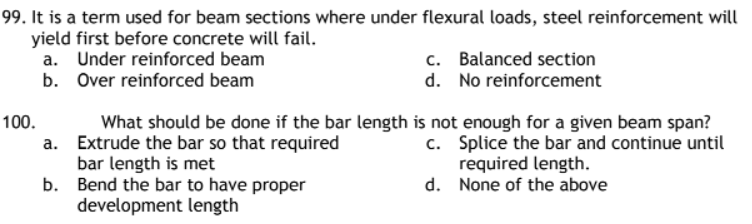 99. It is a term used for beam sections where under flexural loads, steel reinforcement will
yield first before concrete will fail.
a.
Under reinforced beam
Over reinforced beam
c. Balanced section
d. No reinforcement
b.
a.
What should be done if the bar length is not enough for a given beam span?
Extrude the bar so that required
bar length is met
c.
Splice the bar and continue until
required length.
b.
d.
None of the above
Bend the bar to have proper
development length
100.