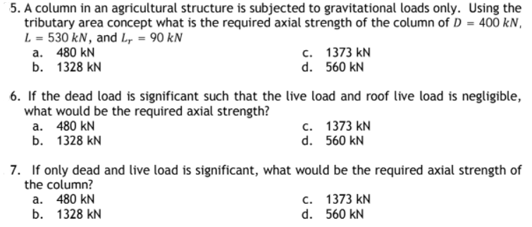 5. A column in an agricultural structure is subjected to gravitational loads only. Using the
tributary area concept what is the required axial strength of the column of D = 400 kN,
L = 530 kN, and Lr = 90 kN
a. 480 kN
c.
b.
1328 KN
1373 kN
560 kN
d.
6. If the dead load is significant such that the live load and roof live load is negligible,
what would be the required axial strength?
a. 480 kN
b. 1328 KN
c. 1373 KN
d. 560 kN
7. If only dead and live load is significant, what would be the required axial strength of
the column?
a.
480 kN
b. 1328 KN
c. 1373 KN
d. 560 kN