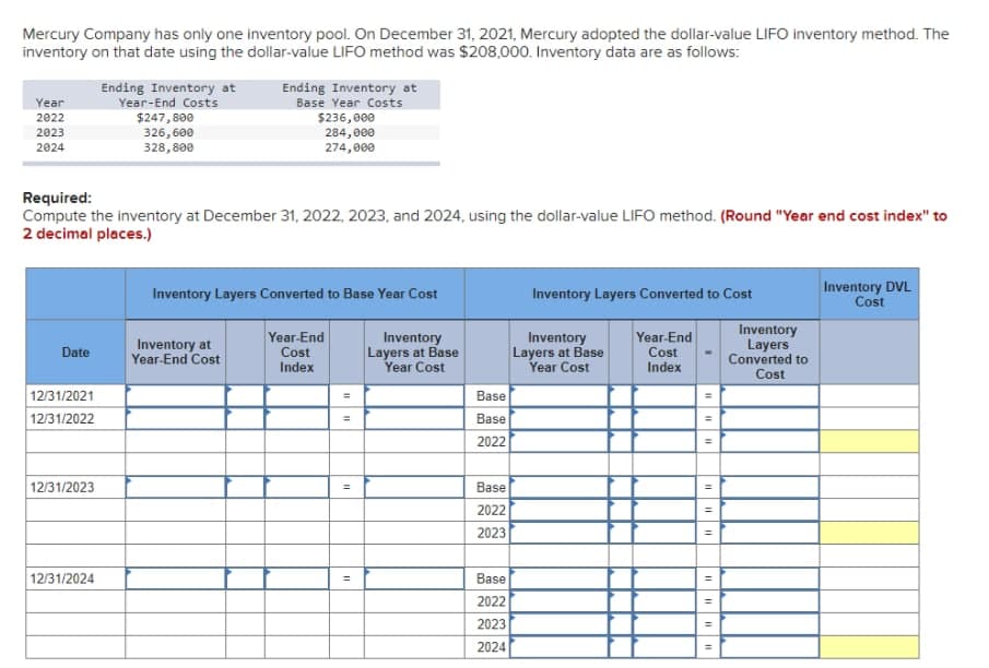 Mercury Company has only one inventory pool. On December 31, 2021, Mercury adopted the dollar-value LIFO inventory method. The
inventory on that date using the dollar-value LIFO method was $208,000. Inventory data are as follows:
Ending Inventory at
Year-End Costs
Ending Inventory at
Base Year Costs
Year
$247,800
326,600
328,800
$236, 000
284,000
274, 000
2022
2023
2024
Required:
Compute the inventory at December 31, 2022, 2023, and 2024, using the dollar-value LIFO method. (Round "Year end cost index" to
2 decimal places.)
Inventory Layers Converted to Cost
Inventory DVL
Cost
Inventory Layers Converted to Base Year Cost
Inventory
Layers
Converted to
Year-End
Inventory
Inventory
Layers at Base
Year Cost
Year-End
Inventory at
Year-End Cost
Date
Cost
Index
Cost
Layers at Base
Year Cost
Index
Cost
12/31/2021
Base
12/31/2022
Base
%3D
2022
12/31/2023
Base
2022
%3D
2023
12/31/2024
Base
2022
2023
2024
%3D
