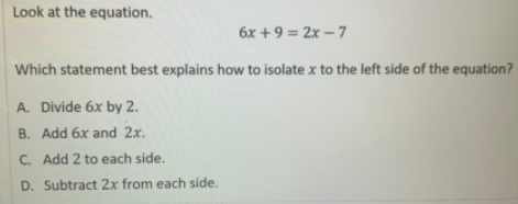 Look at the equation.
6x + 9 = 2x – 7
Which statement best explains how to isolate x to the left side of the equation?
A. Divide 6x by 2.
B. Add 6x and 2x.
C. Add 2 to each side.
D. Subtract 2x from each side.
