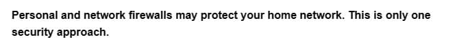 Personal and network firewalls may protect your home network. This is only one
security approach.