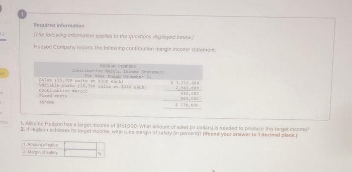 ed
A
C
Required information.
[The following information applies to the questions displayed below]
Hudson Company reports the following contribution margin income statement.
Sales (10.700 units at $300 each)
Variable costs (10,700 units at $240 each)
Contribution margin
Fixed costs
Income
BUDSON COMPANY
Contribution Margin Income Statement
For Year Ended December 11
1. Amount of sales
2. Margin of
safety
$3,210,000
2.568,000
642,000
504,000
$ 130,000
1. Assume Hudson has a target income of $161,000. What amount of sales (in dollars) is needed to produce this target income?
2. If Hudson achieves its target income, what is its margin of safety (in percent)? (Round your answer to 1 decimal place.)