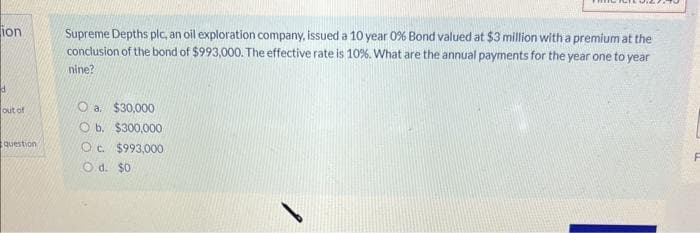 ion
d
out of
question
Supreme Depths plc, an oil exploration company, issued a 10 year 0% Bond valued at $3 million with a premium at the
conclusion of the bond of $993,000. The effective rate is 10%. What are the annual payments for the year one to year
nine?
Oa. $30,000
Ob. $300,000
O c. $993,000
Od. $0
F