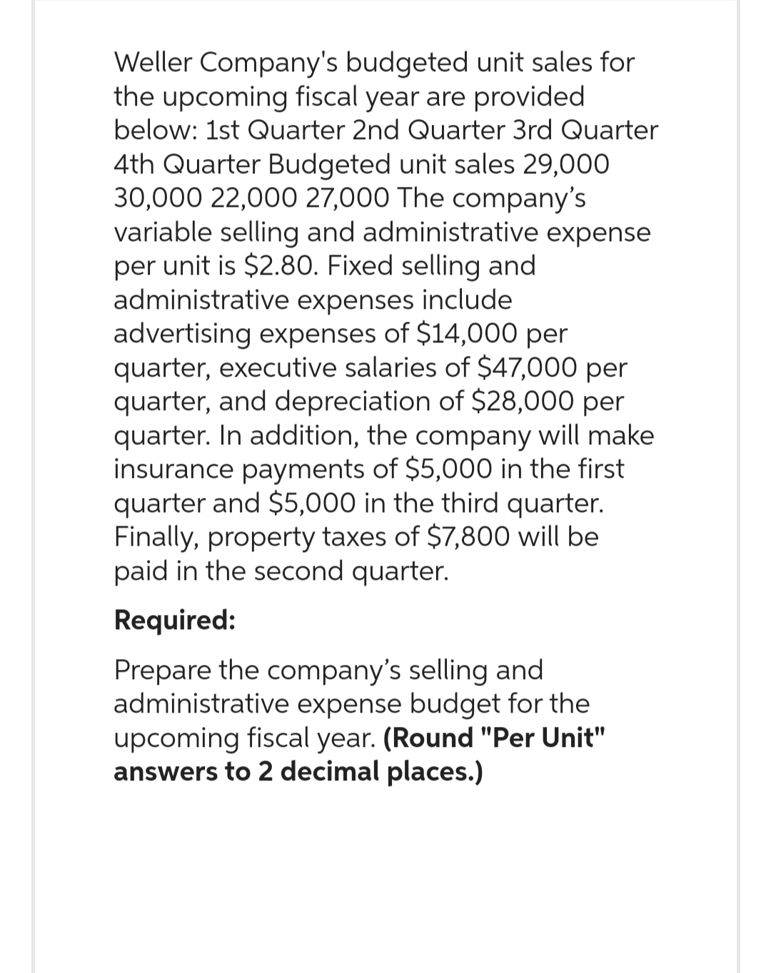 Weller Company's budgeted unit sales for
the upcoming fiscal year are provided
below: 1st Quarter 2nd Quarter 3rd Quarter
4th Quarter Budgeted unit sales 29,000
30,000 22,000 27,000 The company's
variable selling and administrative expense
per unit is $2.80. Fixed selling and
administrative expenses include
advertising expenses of $14,000 per
quarter, executive salaries of $47,000 per
quarter, and depreciation of $28,000 per
quarter. In addition, the company will make
insurance payments of $5,000 in the first
quarter and $5,000 in the third quarter.
Finally, property taxes of $7,800 will be
paid in the second quarter.
Required:
Prepare the company's selling and
administrative expense budget for the
upcoming fiscal year. (Round "Per Unit"
answers to 2 decimal places.)