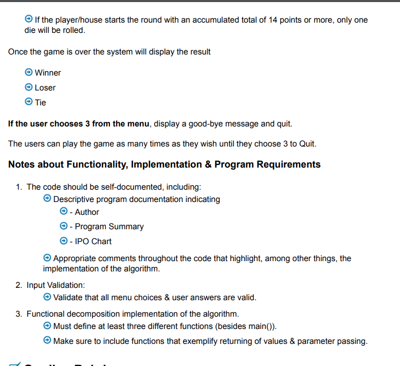 → If the player/house starts the round with an accumulated total of 14 points or more, only one
die will be rolled.
Once the game is over the system will display the result
Winner
Loser
Tie
If the user chooses 3 from the menu, display a good-bye message and quit.
The users can play the game as many times as they wish until they choose 3 to Quit.
Notes about Functionality, Implementation & Program Requirements
1. The code should be self-documented, including:
→ Descriptive program documentation indicating
→ - Author
Ⓒ - Program Summary
Ⓒ-IPO Chart
Appropriate comments throughout the code that highlight, among other things, the
implementation of the algorithm.
2. Input Validation:
→ Validate that all menu choices & user answers are valid.
3. Functional decomposition implementation of the algorithm.
→ Must define at least three different functions (besides main()).
→ Make sure to include functions that exemplify returning of values & parameter passing.