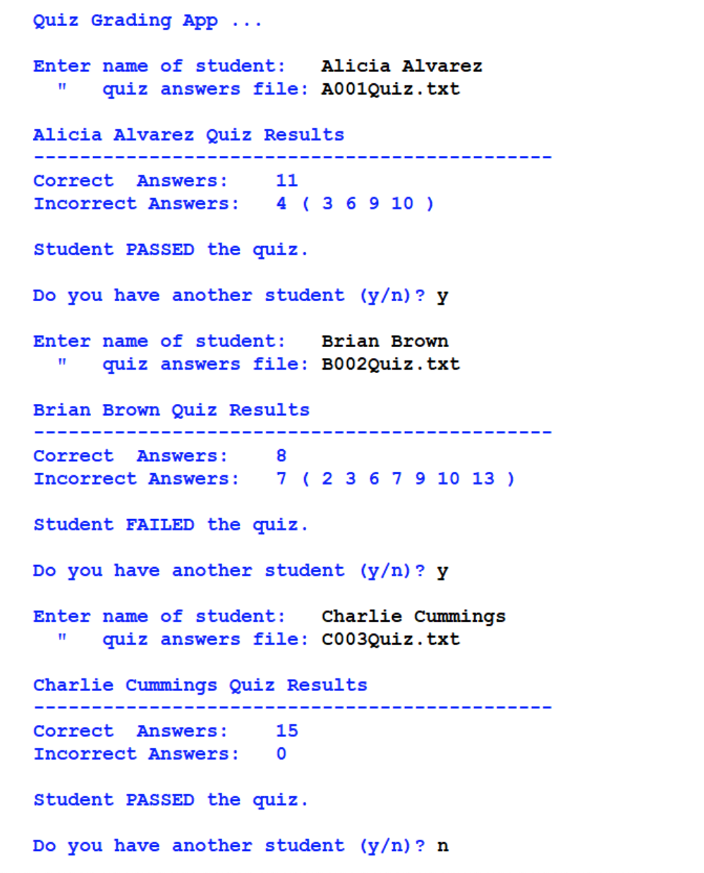 Quiz Grading App
Enter name of student: Alicia Alvarez
11 quiz answers file: A001Quiz.txt
Alicia Alvarez Quiz Results
Correct Answers:
11
Incorrect Answers: 4 (3 6 9 10 )
Student PASSED the quiz.
Do you have another student (y/n)? y
Enter name of student: Brian Brown
quiz answers file: B002Quiz.txt
11
Brian Brown Quiz Results
Correct Answers:
8
Incorrect Answers: 7 (23 6 7 9 10 13 )
Student FAILED the quiz.
Do you have another student (y/n)? y
Enter name of student: Charlie Cummings
quiz answers file: C003Quiz.txt
11
Charlie Cummings Quiz Results
Correct Answers:
15
Incorrect Answers: 0
Student PASSED the quiz.
Do you have another student (y/n)? n