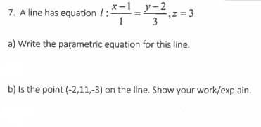 7. A line has equation /:
x-1_y-2
-, 2 = 3
z
3
a} Write the parametric equation for this line.
b) Is the point (-2,11,-3) on the line. Show your work/explain.