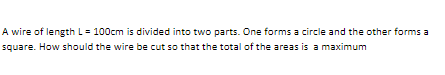 A wire of length L= 100cm is divided into two parts. One forms a circle and the other forms a
square. How should the wire be cut so that the total of the areas is a maximum
