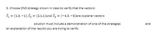 5. Choose ONE strategy shown in class to verify that the vectors:
, = (1,3, –1),, = (2,1,1)and i, = (-4,3, -5)are coplanar vectors
solution must include a demonstration of one of the strategies
and
an explanation of the results you are trying to verify.
