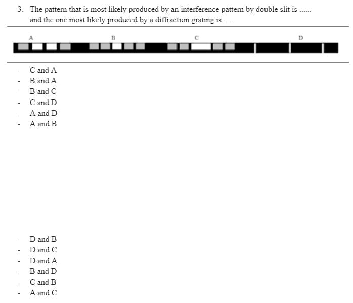 3. The pattern that is most likely produced by an interference pattern by double slit is
and the one most likely produced by a diffraction grating is ......
B
D
C and A
B and A
B and C
C and D
A and D
A and B
D and B
D and C
- D and A
B and D
C and B
A and C
-
-
-
-