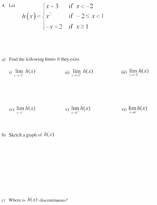 4. Let
x+3
if x < -2
if -2<x< 1
h(x) = { x²
-x+2 if r≥1
a) Find the following limits if they exist.
i) lim h(x)
iv) lim h(x)
b) Sketch a graph of h(x)
c) Where is h(x) discontinuous?
ii) lim h(x)
3-4-2'
lim h(x)
v)
iii) lim h(x)
vi) lim h(x)
X-1