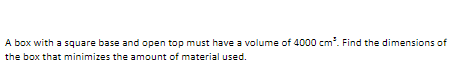 A box with a square base and open top must have a volume of 4000 cm. Find the dimensions of
the box that minimizes the amount of material used.
