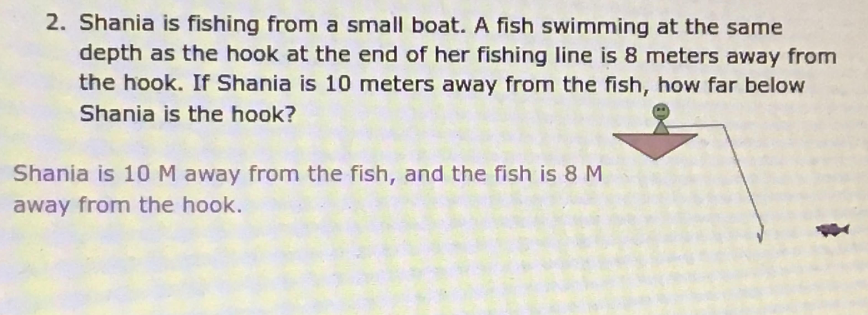 2. Shania is fishing from a small boat. A fish swimming at the same
depth as the hook at the end of her fishing line is 8 meters away from
the hook. If Shania is 10 meters away from the fish, how far below
Shania is the hook?
Shania is 10 M away from the fish, and the fish is 8 M
away from the hook.