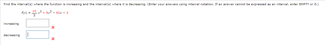 Find the interval(s) where the function is increasing and the interval(s) where it is decreasing. (Enter your answers using interval notation. If an answer cannot be expressed as an interval, enter EMPTY or 0.)
Flx) = x3 + 5x2 - 60x - 3
increasing
decreasing
