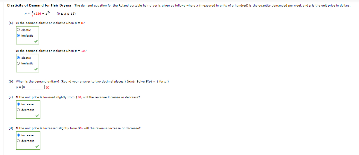 Elasticity of Demand for Hair Dryers The demand equation for the Roland portable hair dryer is given as follows where x (measured in units of a hundred) is the quantity demanded per week and p is the unit price in dollars.
(256 - p2)
(0 sps 15)
(a)
Is the demand elastic or inelastic when p = 8?
elastic
O inelastic
Is the demand elastic or inelastic when p = 10?
O elastic
O inelastic
(b) When is the demand unitary? (Round your answer to two decimal places.) (Hint: Solve E(p) = 1 for p.)
p = 8
(c) If the unit price is lowered slightly from $10, will the revenue increase or decrease?
O increase
O decrease
(d) If the unit price is increased slightly from $8, will the revenue increase or decrease?
increase
O decrease
