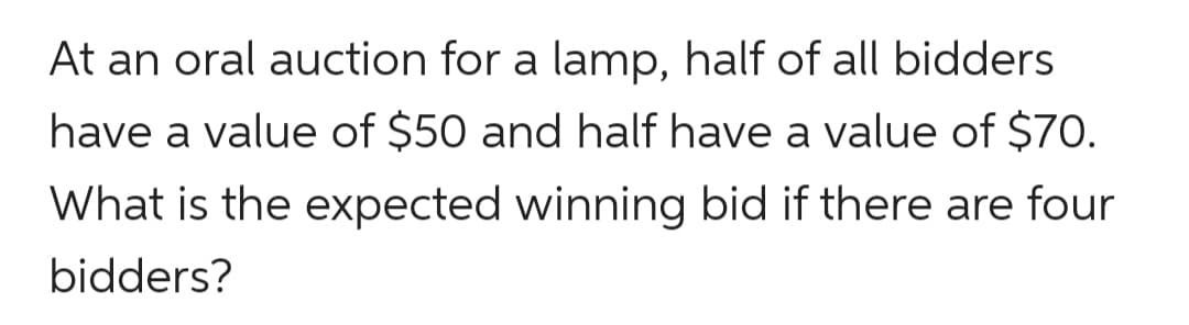 At an oral auction for a lamp, half of all bidders
have a value of $50 and half have a value of $70.
What is the expected winning bid if there are four
bidders?
