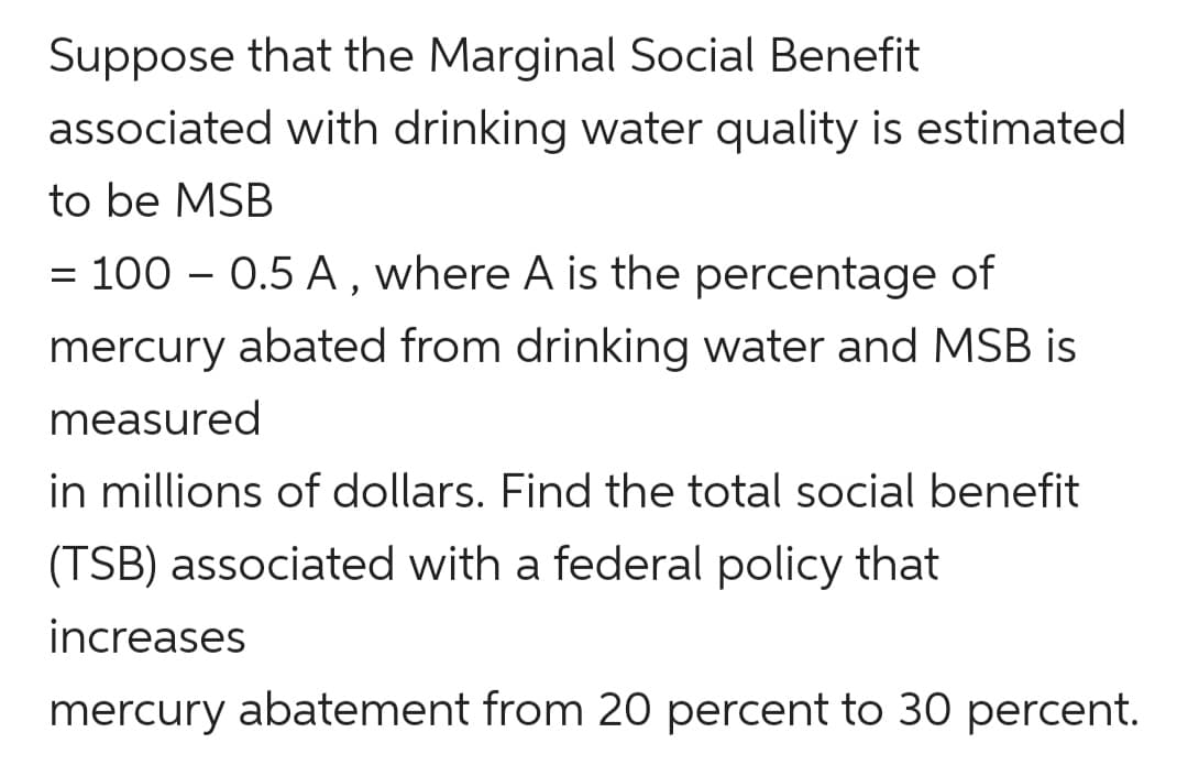 Suppose that the Marginal Social Benefit
associated with drinking water quality is estimated
to be MSB
= 100 – 0.5 A, where A is the percentage of
mercury abated from drinking water and MSB is
measured
in millions of dollars. Find the total social benefit
(TSB) associated with a federal policy that
increases
mercury abatement from 20 percent to 30 percent.
