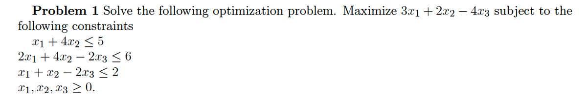 Problem 1 Solve the following optimization problem. Maximize 3.x1 + 2x2 – 4x3 subject to the
following constraints
x1 + 4x2 < 5
2.x1 + 4.x2 – 2x3 <6
xi + x2 – 2x3< 2
X1, X2, x3 > 0.
