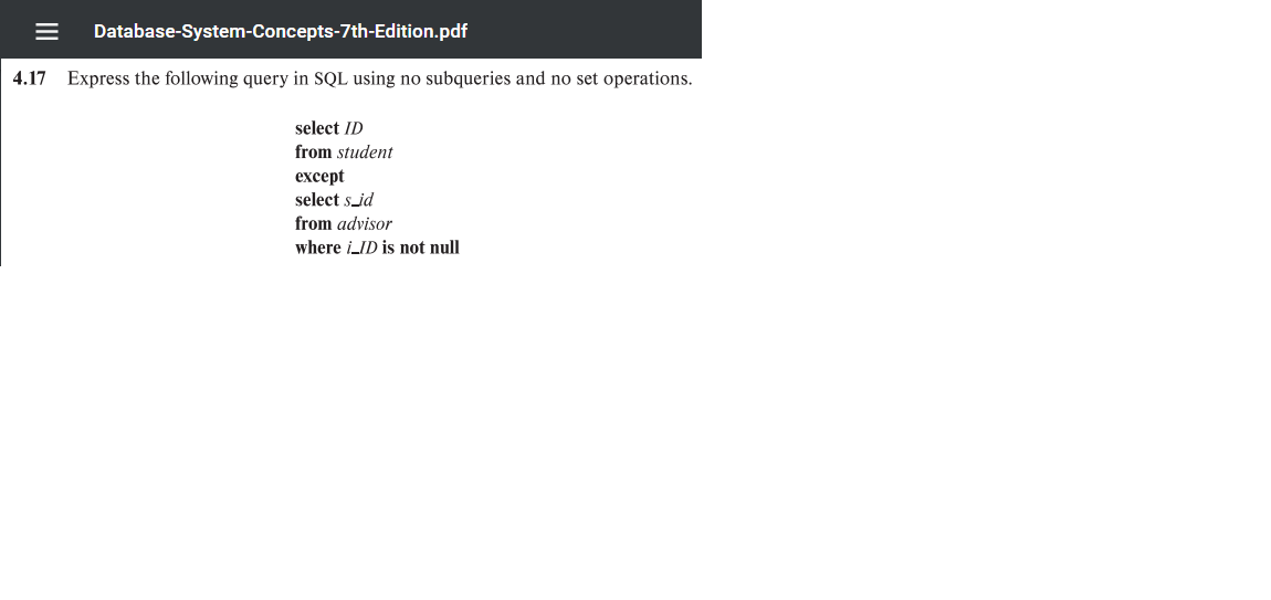 Database-System-Concepts-7th-Edition.pdf
4.17 Express the following query in SQL using no subqueries and no set operations.
select ID
from student
except
select s_id
from advisor
where i_ID is not null
II
