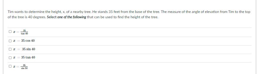 ---

**Problem: Determining the Height of a Tree**

Tim wants to determine the height, \( x \), of a nearby tree. He stands 35 feet from the base of the tree. The measure of the angle of elevation from Tim to the top of the tree is 40 degrees. **Select one of the following** that can be used to find the height of the tree.

- \(\boxed{\ } x = \frac{35}{\tan 40}\)
- \(\boxed{\ } x = 35 \cos 40\)
- \(\boxed{\ } x = 35 \sin 40\)
- \(\boxed{\ } x = 35 \tan 40\)
- \(\boxed{\ } x = \frac{35}{\sin 30}\)

**Explanation:**

To solve this problem, you should use trigonometric functions and understand basic right triangle relationships. In this context, we use the tangent function, which relates the angle of elevation to the opposite side (the height of the tree) and the adjacent side (the distance from Tim to the base of the tree).

The correct formula to use is:
\[ x = 35 \tan 40 \]

This is because tangent is defined as:
\[ \tan(\theta) = \frac{\text{opposite}}{\text{adjacent}} \]
In this problem, the opposite side is \( x \) (the height of the tree), and the adjacent side is 35 feet. Hence:
\[ \tan(40^\circ) = \frac{x}{35} \]
Rearranging gives:
\[ x = 35 \tan 40^\circ \]

By understanding this relationship, you can correctly choose the equation that allows you to find the height of the tree.